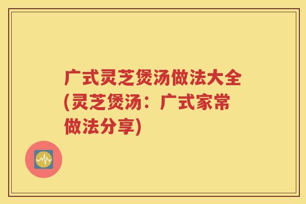 广式灵芝煲汤做法大全(灵芝煲汤：广式家常做法分享)