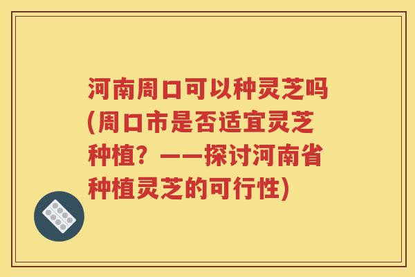 河南周口可以种灵芝吗(周口市是否适宜灵芝种植？——探讨河南省种植灵芝的可行性)