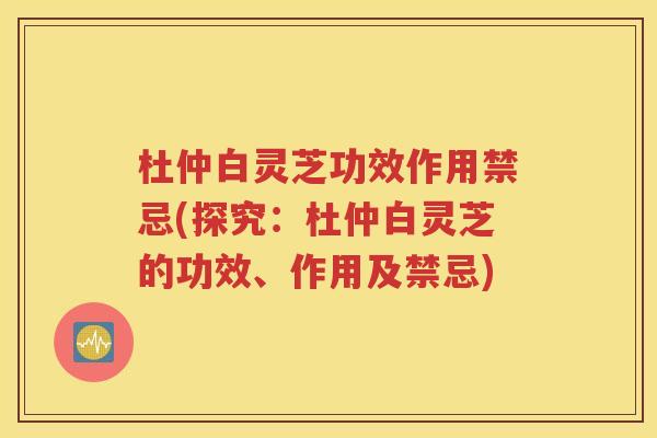 杜仲白灵芝功效作用禁忌(探究：杜仲白灵芝的功效、作用及禁忌)