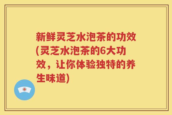 新鲜灵芝水泡茶的功效(灵芝水泡茶的6大功效，让你体验独特的养生味道)