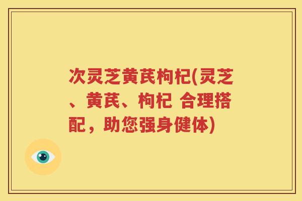 次灵芝黄芪枸杞(灵芝、黄芪、枸杞 合理搭配，助您强身健体)