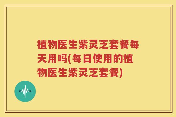 植物医生紫灵芝套餐每天用吗(每日使用的植物医生紫灵芝套餐)