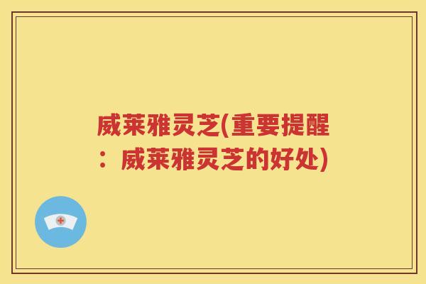 威莱雅灵芝(重要提醒：威莱雅灵芝的好处)