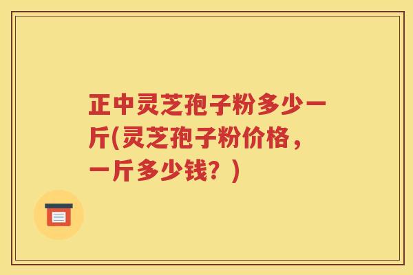 正中灵芝孢子粉多少一斤(灵芝孢子粉价格，一斤多少钱？)