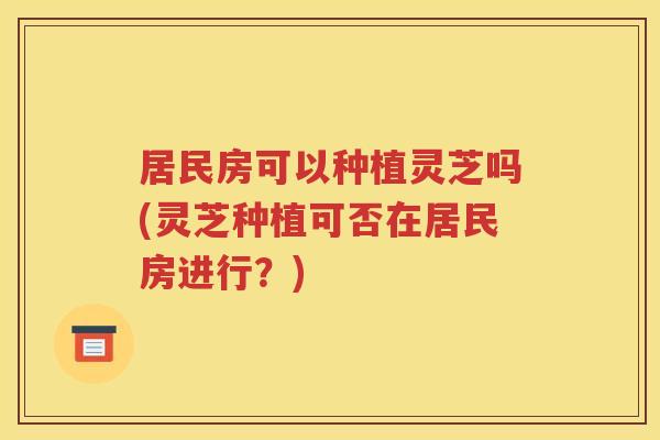 居民房可以种植灵芝吗(灵芝种植可否在居民房进行？)