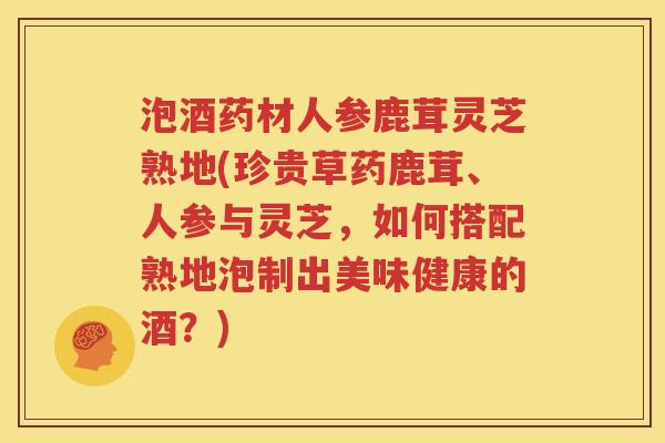 泡酒药材人参鹿茸灵芝熟地(珍贵草药鹿茸、人参与灵芝，如何搭配熟地泡制出美味健康的酒？)