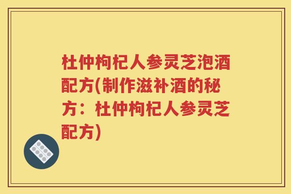 杜仲枸杞人参灵芝泡酒配方(制作滋补酒的秘方：杜仲枸杞人参灵芝配方)