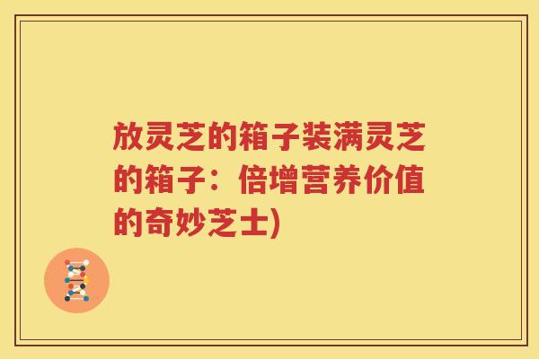 放灵芝的箱子装满灵芝的箱子：倍增营养价值的奇妙芝士)