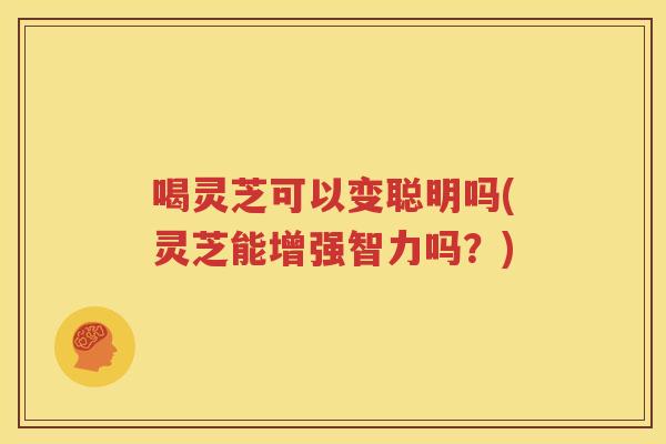 喝灵芝可以变聪明吗(灵芝能增强智力吗？)