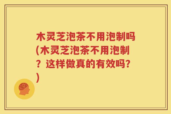 木灵芝泡茶不用泡制吗(木灵芝泡茶不用泡制？这样做真的有效吗？)