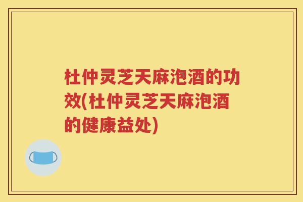 杜仲灵芝天麻泡酒的功效(杜仲灵芝天麻泡酒的健康益处)