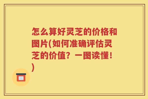 怎么算好灵芝的价格和图片(如何准确评估灵芝的价值？一图读懂！)