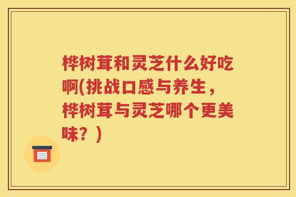 桦树茸和灵芝什么好吃啊(挑战口感与养生，桦树茸与灵芝哪个更美味？)