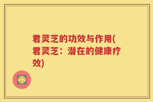 君灵芝的功效与作用(君灵芝：潜在的健康疗效)