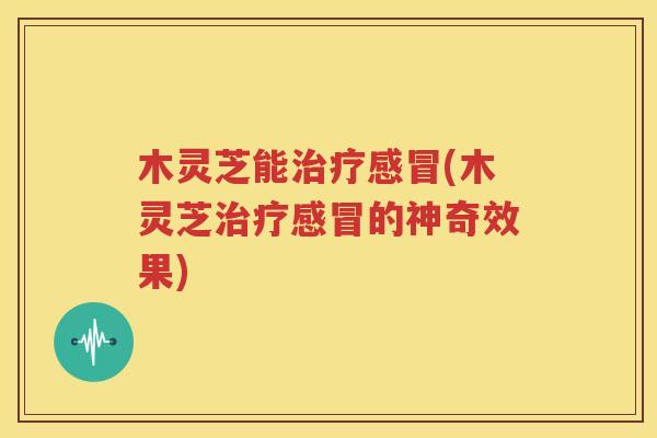 木灵芝能治疗感冒(木灵芝治疗感冒的神奇效果)