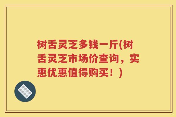 树舌灵芝多钱一斤(树舌灵芝市场价查询，实惠优惠值得购买！)