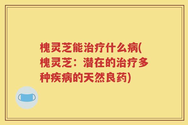 槐灵芝能治疗什么病(槐灵芝：潜在的治疗多种疾病的天然良药)