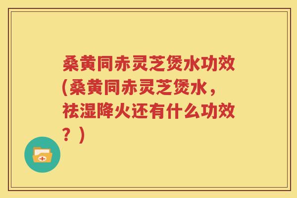 桑黄同赤灵芝煲水功效(桑黄同赤灵芝煲水，祛湿降火还有什么功效？)