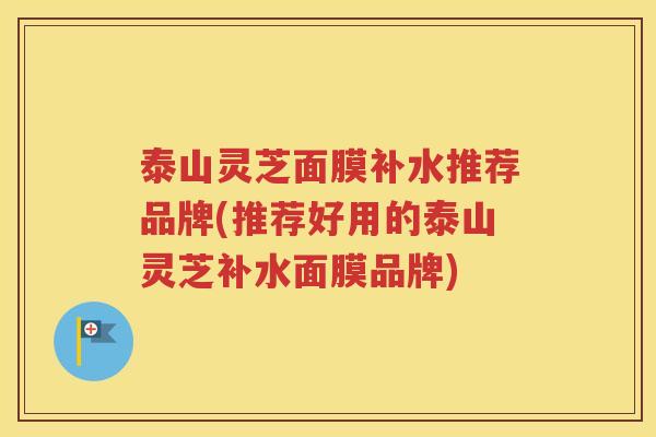 泰山灵芝面膜补水推荐品牌(推荐好用的泰山灵芝补水面膜品牌)