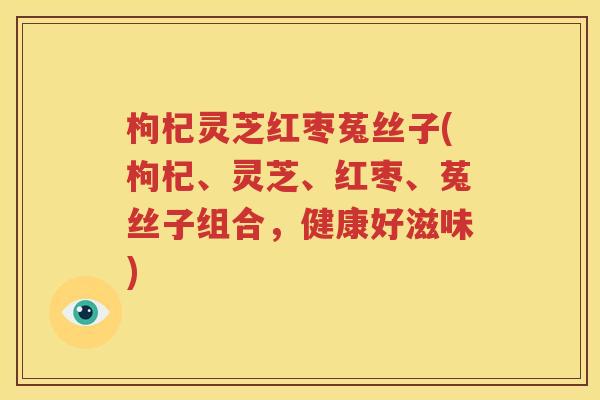枸杞灵芝红枣菟丝子(枸杞、灵芝、红枣、菟丝子组合，健康好滋味)
