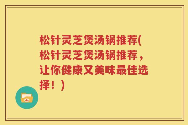 松针灵芝煲汤锅推荐(松针灵芝煲汤锅推荐，让你健康又美味最佳选择！)