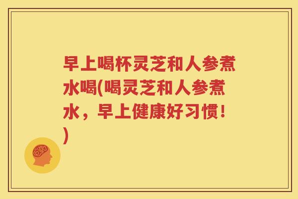 早上喝杯灵芝和人参煮水喝(喝灵芝和人参煮水，早上健康好习惯！)