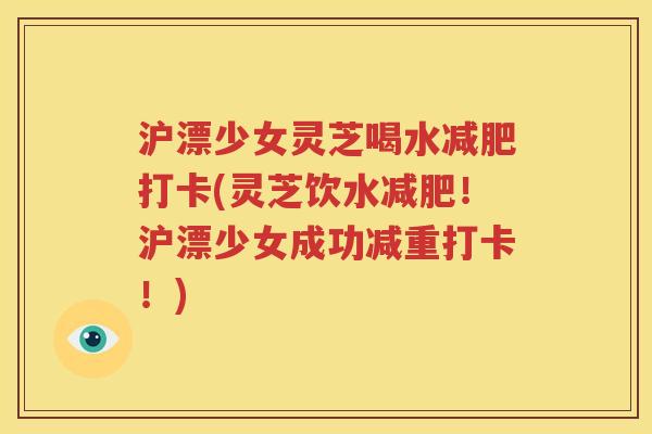 沪漂少女灵芝喝水减肥打卡(灵芝饮水减肥！沪漂少女成功减重打卡！)
