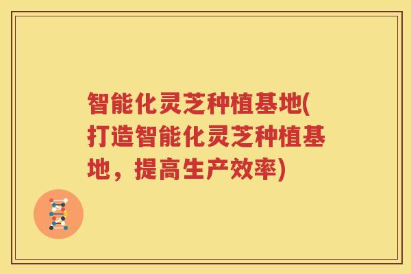 智能化灵芝种植基地(打造智能化灵芝种植基地，提高生产效率)