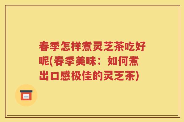 春季怎样煮灵芝茶吃好呢(春季美味：如何煮出口感极佳的灵芝茶)