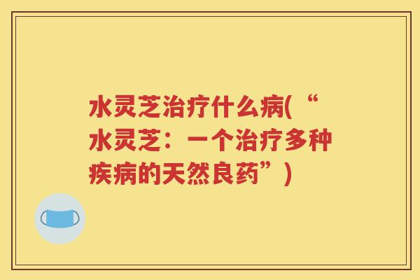 水灵芝治疗什么病(“水灵芝：一个治疗多种疾病的天然良药”)