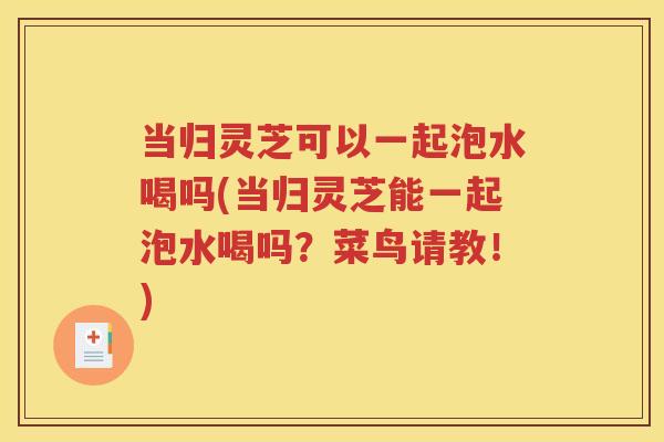 当归灵芝可以一起泡水喝吗(当归灵芝能一起泡水喝吗？菜鸟请教！)