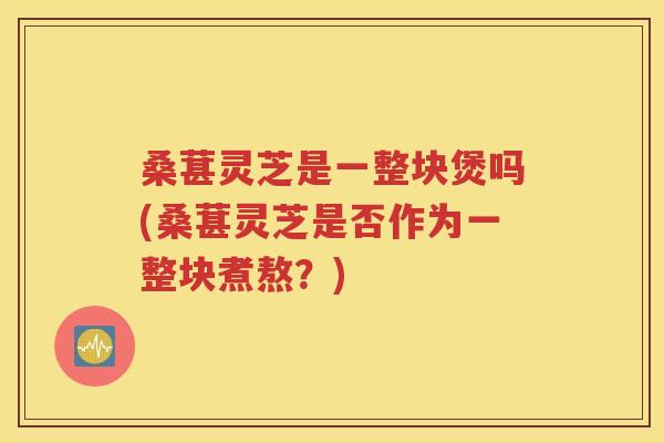 桑葚灵芝是一整块煲吗(桑葚灵芝是否作为一整块煮熬？)