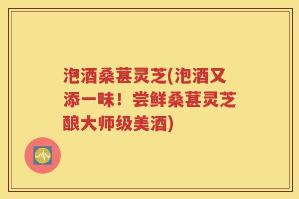 泡酒桑葚灵芝(泡酒又添一味！尝鲜桑葚灵芝酿大师级美酒)