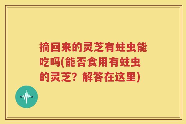 摘回来的灵芝有蛀虫能吃吗(能否食用有蛀虫的灵芝？解答在这里)
