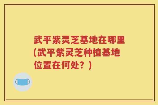 武平紫灵芝基地在哪里(武平紫灵芝种植基地位置在何处？)