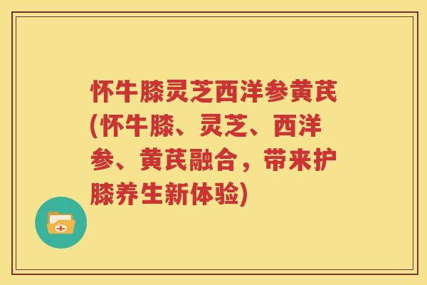 怀牛膝灵芝西洋参黄芪(怀牛膝、灵芝、西洋参、黄芪融合，带来护膝养生新体验)