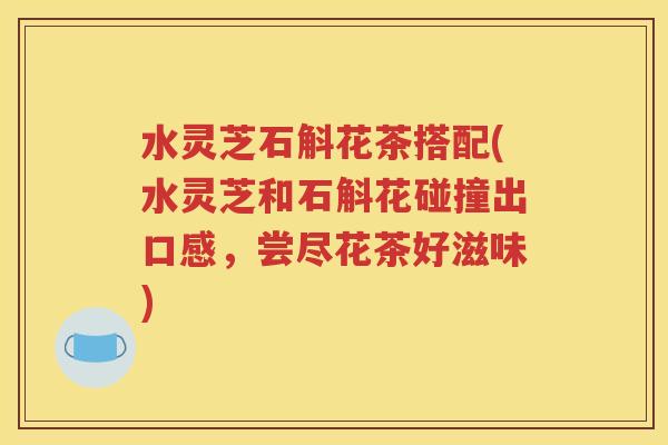 水灵芝石斛花茶搭配(水灵芝和石斛花碰撞出口感，尝尽花茶好滋味)