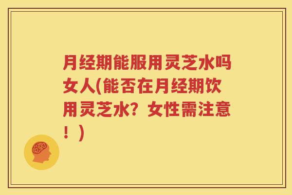 月经期能服用灵芝水吗女人(能否在月经期饮用灵芝水？女性需注意！)