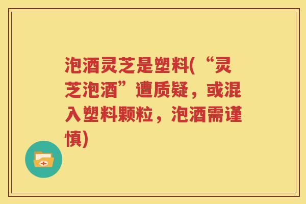 泡酒灵芝是塑料(“灵芝泡酒”遭质疑，或混入塑料颗粒，泡酒需谨慎)
