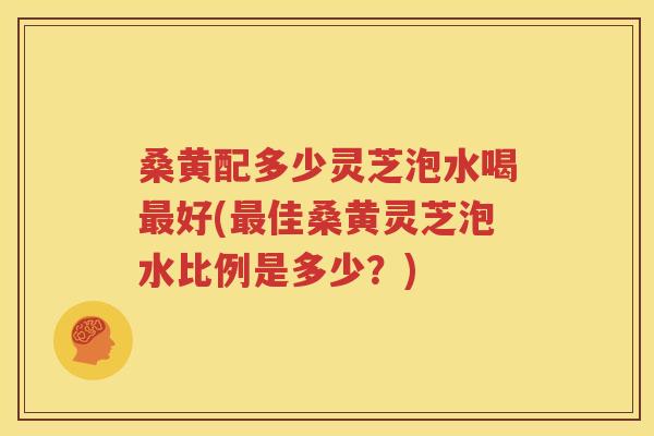 桑黄配多少灵芝泡水喝最好(最佳桑黄灵芝泡水比例是多少？)