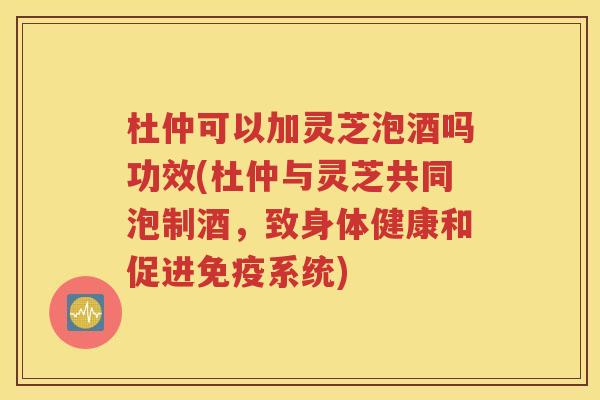 杜仲可以加灵芝泡酒吗功效(杜仲与灵芝共同泡制酒，致身体健康和促进免疫系统)