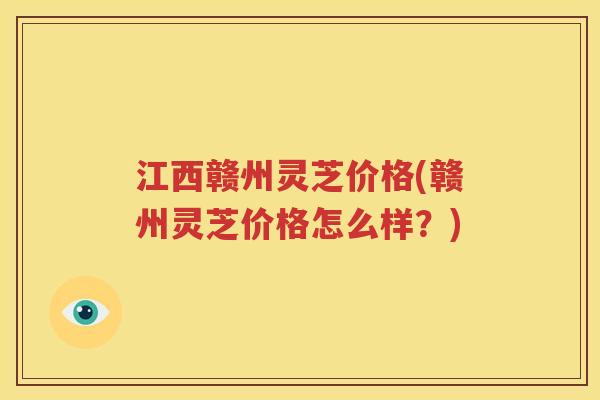 江西赣州灵芝价格(赣州灵芝价格怎么样？)