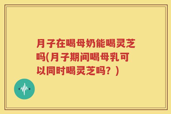 月子在喝母奶能喝灵芝吗(月子期间喝母乳可以同时喝灵芝吗？)