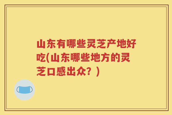 山东有哪些灵芝产地好吃(山东哪些地方的灵芝口感出众？)