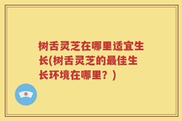 树舌灵芝在哪里适宜生长(树舌灵芝的最佳生长环境在哪里？)