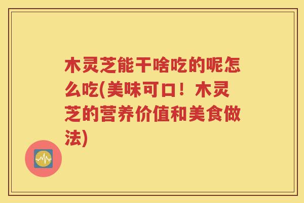 木灵芝能干啥吃的呢怎么吃(美味可口！木灵芝的营养价值和美食做法)