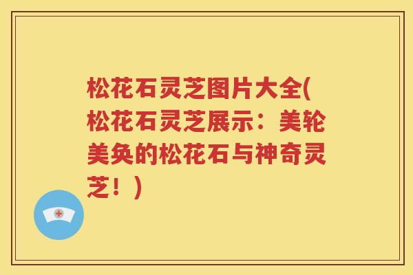 松花石灵芝图片大全(松花石灵芝展示：美轮美奂的松花石与神奇灵芝！)