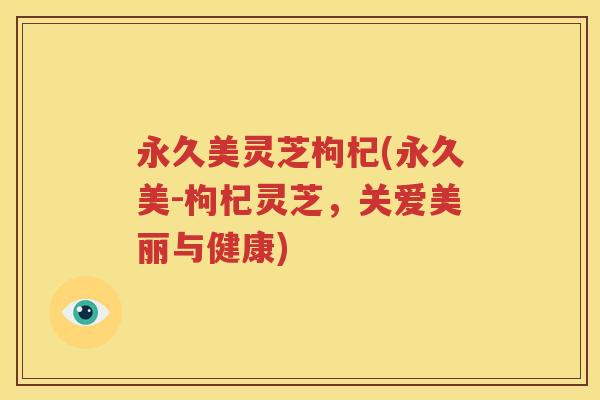 永久美灵芝枸杞(永久美-枸杞灵芝，关爱美丽与健康)