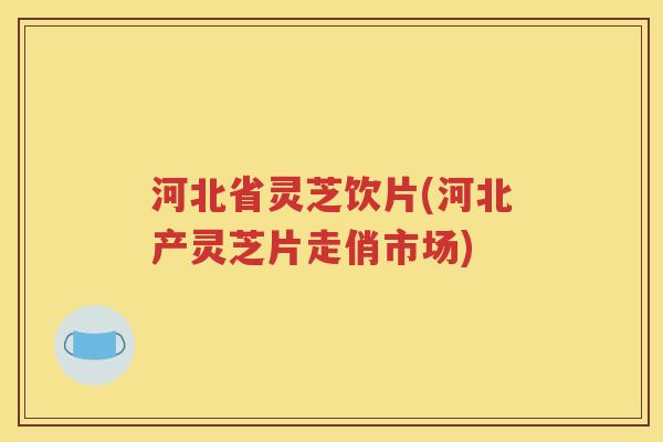 河北省灵芝饮片(河北产灵芝片走俏市场)