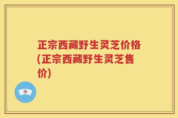 正宗西藏野生灵芝价格(正宗西藏野生灵芝售价)